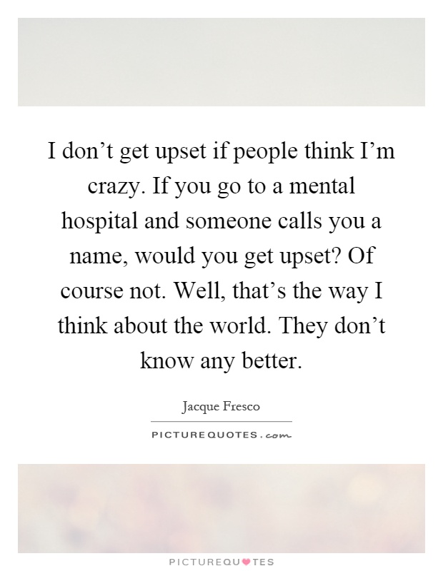 I don't get upset if people think I'm crazy. If you go to a mental hospital and someone calls you a name, would you get upset? Of course not. Well, that's the way I think about the world. They don't know any better Picture Quote #1