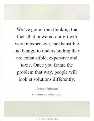 We’ve gone from thinking the fuels that powered our growth were inexpensive, inexhaustible and benign to understanding they are exhaustible, expensive and toxic. Once you frame the problem that way, people will look at solutions differently Picture Quote #1