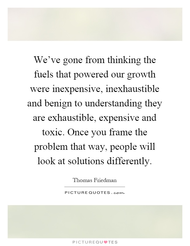We've gone from thinking the fuels that powered our growth were inexpensive, inexhaustible and benign to understanding they are exhaustible, expensive and toxic. Once you frame the problem that way, people will look at solutions differently Picture Quote #1