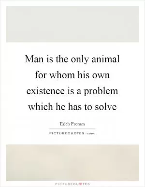 Man is the only animal for whom his own existence is a problem which he has to solve Picture Quote #1