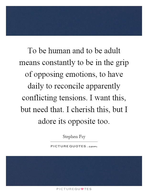 To be human and to be adult means constantly to be in the grip of opposing emotions, to have daily to reconcile apparently conflicting tensions. I want this, but need that. I cherish this, but I adore its opposite too Picture Quote #1