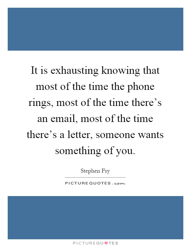 It is exhausting knowing that most of the time the phone rings, most of the time there's an email, most of the time there's a letter, someone wants something of you Picture Quote #1