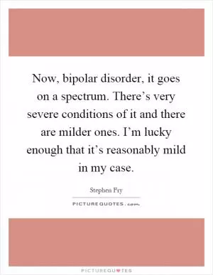 Now, bipolar disorder, it goes on a spectrum. There’s very severe conditions of it and there are milder ones. I’m lucky enough that it’s reasonably mild in my case Picture Quote #1