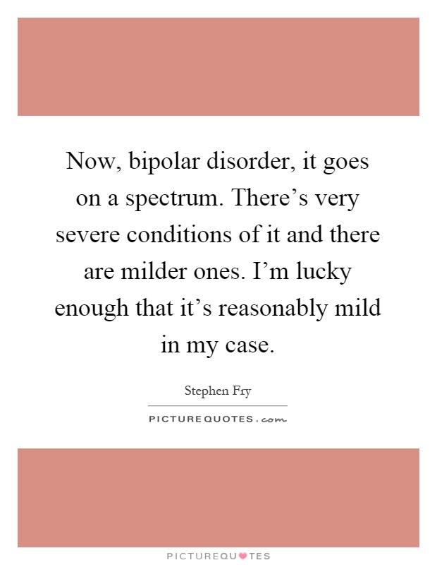 Now, bipolar disorder, it goes on a spectrum. There's very severe conditions of it and there are milder ones. I'm lucky enough that it's reasonably mild in my case Picture Quote #1
