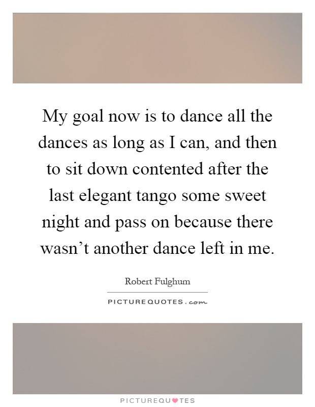 My goal now is to dance all the dances as long as I can, and then to sit down contented after the last elegant tango some sweet night and pass on because there wasn't another dance left in me Picture Quote #1