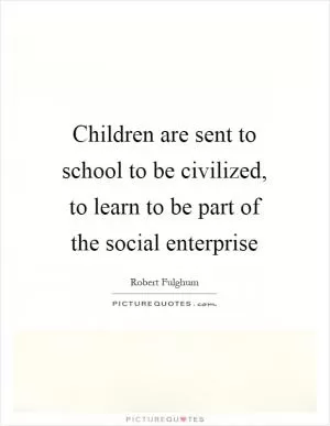 Children are sent to school to be civilized, to learn to be part of the social enterprise Picture Quote #1