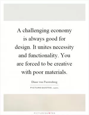 A challenging economy is always good for design. It unites necessity and functionality. You are forced to be creative with poor materials Picture Quote #1