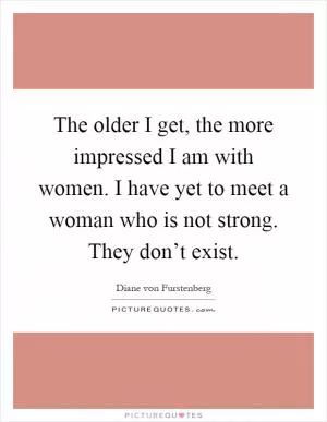 The older I get, the more impressed I am with women. I have yet to meet a woman who is not strong. They don’t exist Picture Quote #1