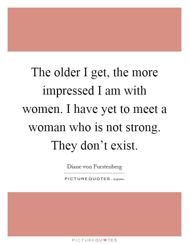 The older I get, the more impressed I am with women. I have yet to meet a woman who is not strong. They don't exist Picture Quote #1