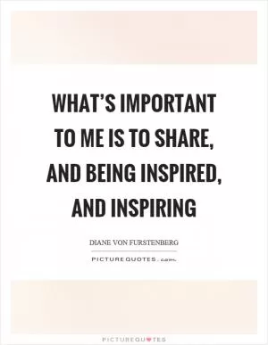 What’s important to me is to share, and being inspired, and inspiring Picture Quote #1