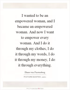 I wanted to be an empowered woman, and I became an empowered woman. And now I want to empower every woman. And I do it through my clothes, I do it through my words, I do it through my money, I do it through everything Picture Quote #1