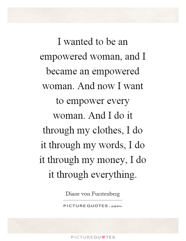 I wanted to be an empowered woman, and I became an empowered woman. And now I want to empower every woman. And I do it through my clothes, I do it through my words, I do it through my money, I do it through everything Picture Quote #1