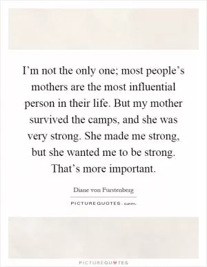 I’m not the only one; most people’s mothers are the most influential person in their life. But my mother survived the camps, and she was very strong. She made me strong, but she wanted me to be strong. That’s more important Picture Quote #1
