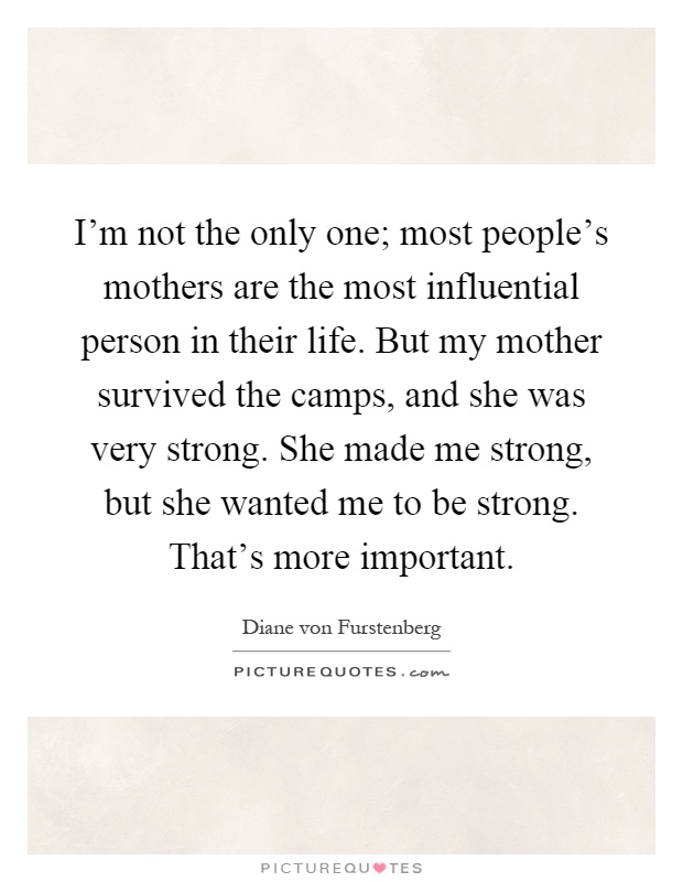 I'm not the only one; most people's mothers are the most influential person in their life. But my mother survived the camps, and she was very strong. She made me strong, but she wanted me to be strong. That's more important Picture Quote #1