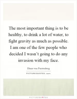 The most important thing is to be healthy, to drink a lot of water, to fight gravity as much as possible. I am one of the few people who decided I wasn’t going to do any invasion with my face Picture Quote #1