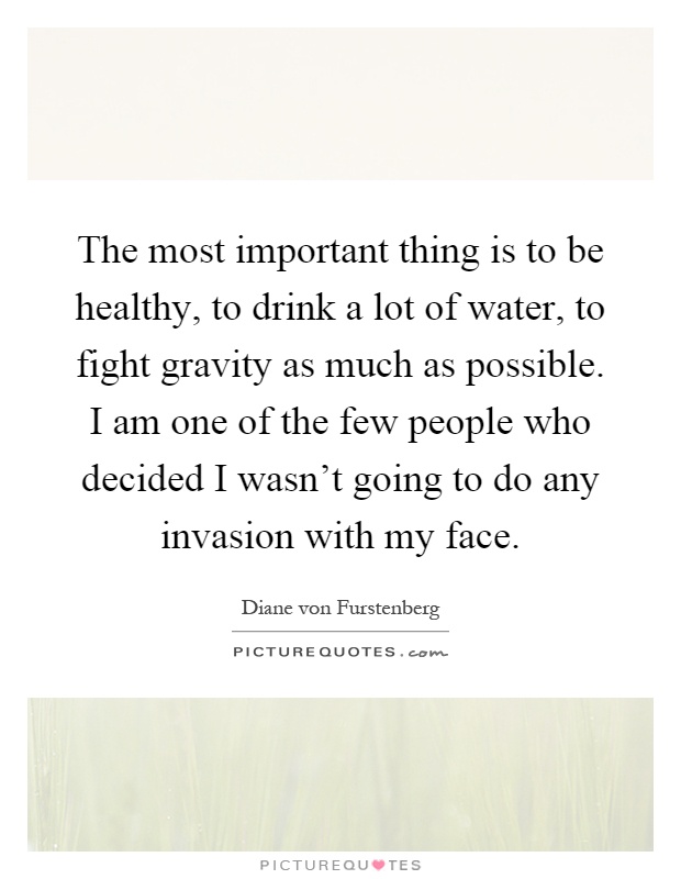 The most important thing is to be healthy, to drink a lot of water, to fight gravity as much as possible. I am one of the few people who decided I wasn't going to do any invasion with my face Picture Quote #1
