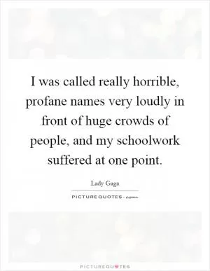 I was called really horrible, profane names very loudly in front of huge crowds of people, and my schoolwork suffered at one point Picture Quote #1