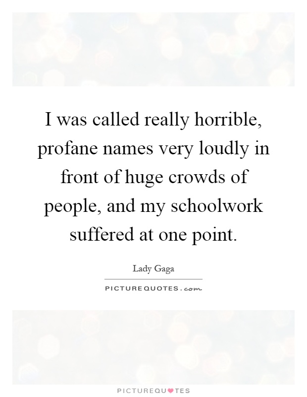 I was called really horrible, profane names very loudly in front of huge crowds of people, and my schoolwork suffered at one point Picture Quote #1