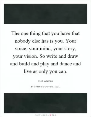 The one thing that you have that nobody else has is you. Your voice, your mind, your story, your vision. So write and draw and build and play and dance and live as only you can Picture Quote #1