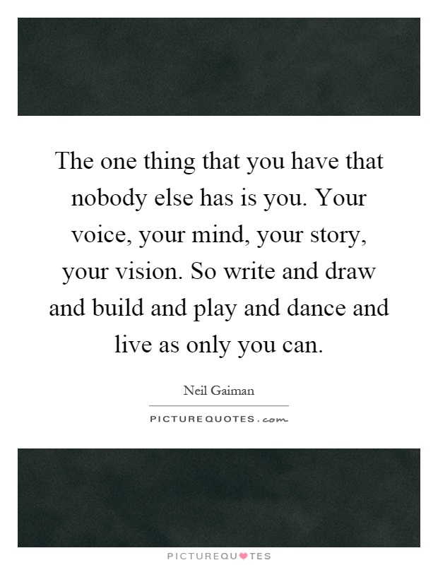The one thing that you have that nobody else has is you. Your voice, your mind, your story, your vision. So write and draw and build and play and dance and live as only you can Picture Quote #1