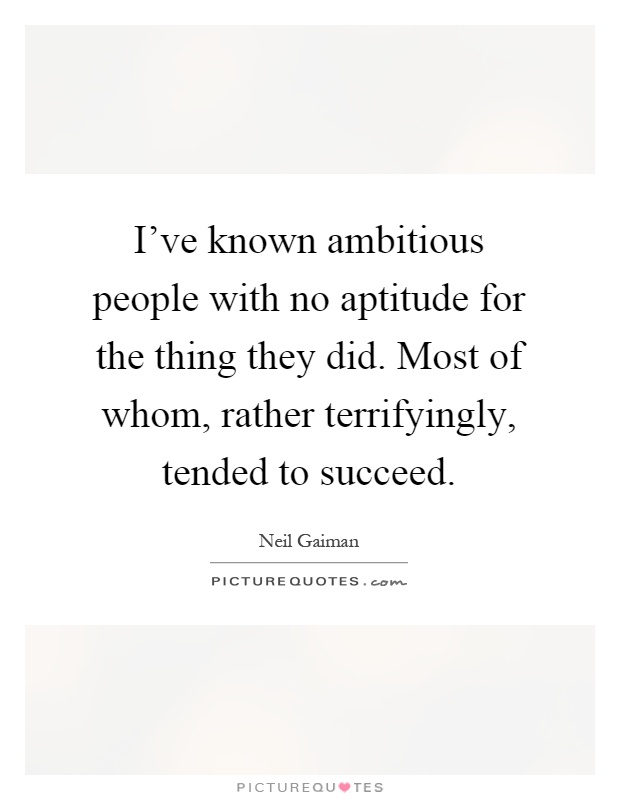 I've known ambitious people with no aptitude for the thing they did. Most of whom, rather terrifyingly, tended to succeed Picture Quote #1