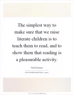 The simplest way to make sure that we raise literate children is to teach them to read, and to show them that reading is a pleasurable activity Picture Quote #1