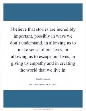 I believe that stories are incredibly important, possibly in ways we don’t understand, in allowing us to make sense of our lives, in allowing us to escape our lives, in giving us empathy and in creating the world that we live in Picture Quote #1