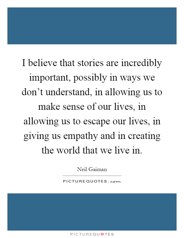 I believe that stories are incredibly important, possibly in ways we don't understand, in allowing us to make sense of our lives, in allowing us to escape our lives, in giving us empathy and in creating the world that we live in Picture Quote #1