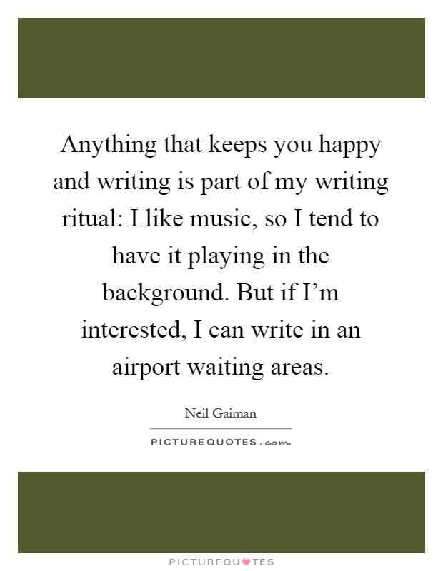 Anything that keeps you happy and writing is part of my writing ritual: I like music, so I tend to have it playing in the background. But if I'm interested, I can write in an airport waiting areas Picture Quote #1
