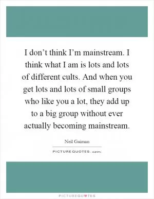 I don’t think I’m mainstream. I think what I am is lots and lots of different cults. And when you get lots and lots of small groups who like you a lot, they add up to a big group without ever actually becoming mainstream Picture Quote #1