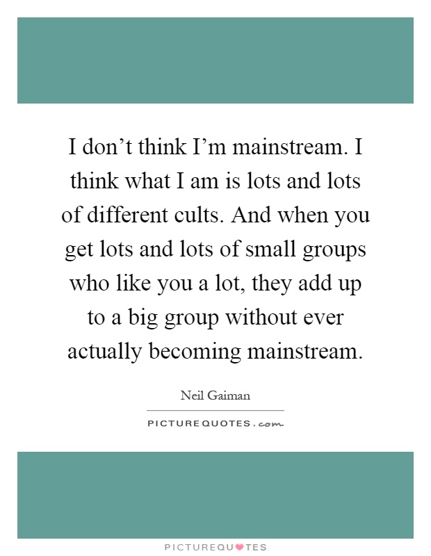 I don't think I'm mainstream. I think what I am is lots and lots of different cults. And when you get lots and lots of small groups who like you a lot, they add up to a big group without ever actually becoming mainstream Picture Quote #1