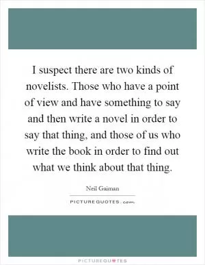 I suspect there are two kinds of novelists. Those who have a point of view and have something to say and then write a novel in order to say that thing, and those of us who write the book in order to find out what we think about that thing Picture Quote #1
