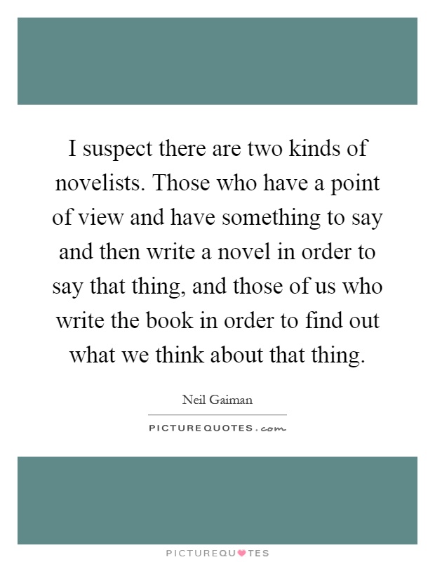 I suspect there are two kinds of novelists. Those who have a point of view and have something to say and then write a novel in order to say that thing, and those of us who write the book in order to find out what we think about that thing Picture Quote #1