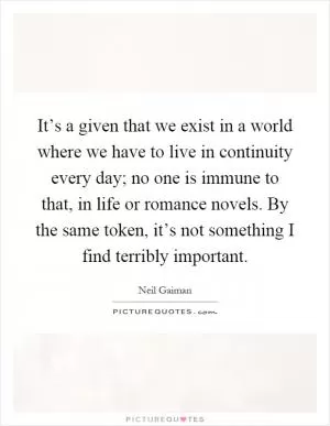 It’s a given that we exist in a world where we have to live in continuity every day; no one is immune to that, in life or romance novels. By the same token, it’s not something I find terribly important Picture Quote #1