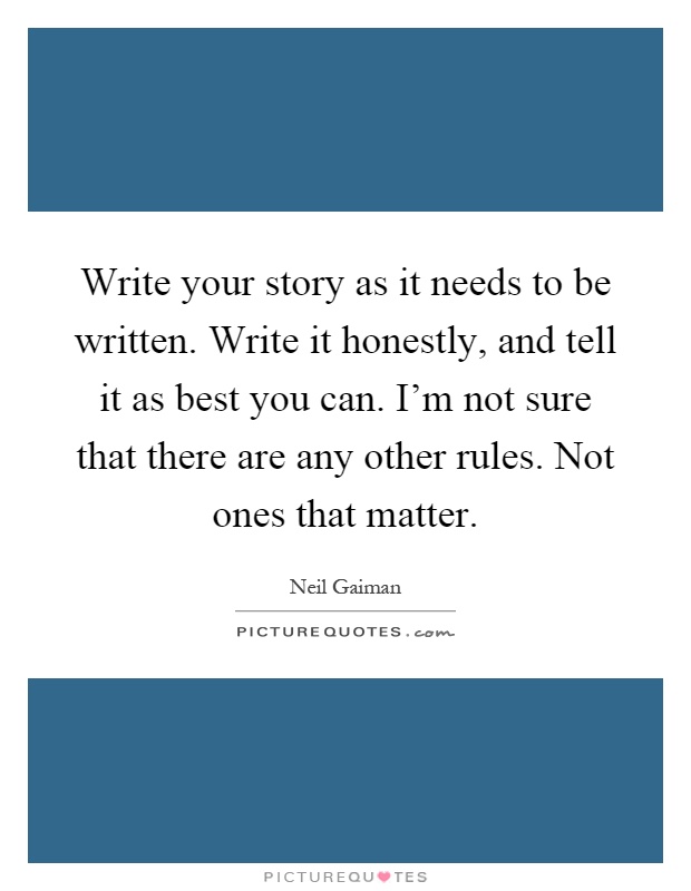 Write your story as it needs to be written. Write it honestly, and tell it as best you can. I'm not sure that there are any other rules. Not ones that matter Picture Quote #1