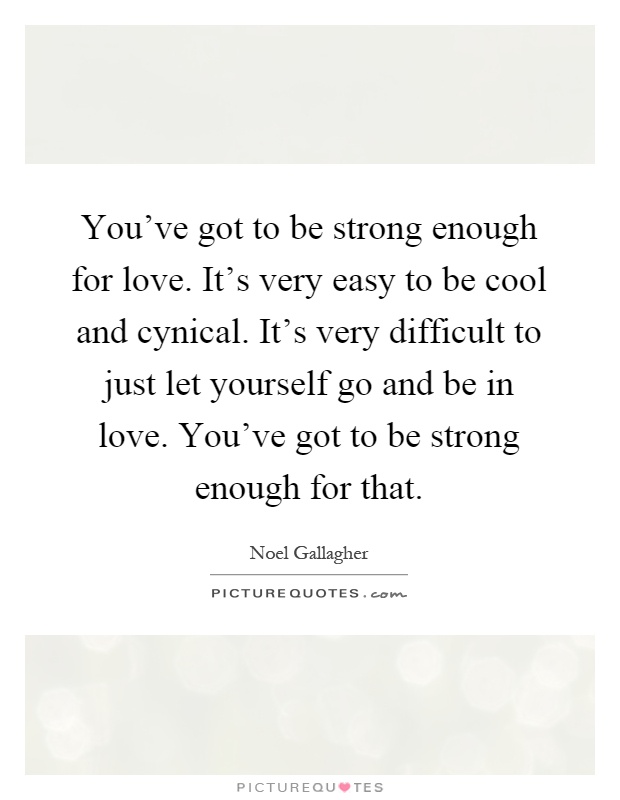 You've got to be strong enough for love. It's very easy to be cool and cynical. It's very difficult to just let yourself go and be in love. You've got to be strong enough for that Picture Quote #1