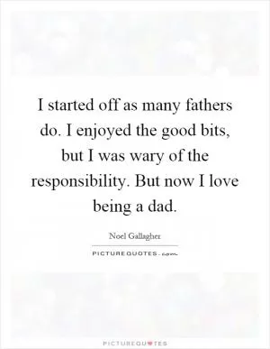 I started off as many fathers do. I enjoyed the good bits, but I was wary of the responsibility. But now I love being a dad Picture Quote #1