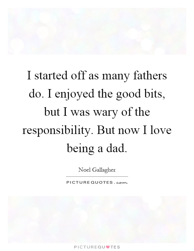 I started off as many fathers do. I enjoyed the good bits, but I was wary of the responsibility. But now I love being a dad Picture Quote #1