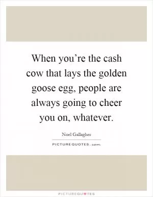 When you’re the cash cow that lays the golden goose egg, people are always going to cheer you on, whatever Picture Quote #1