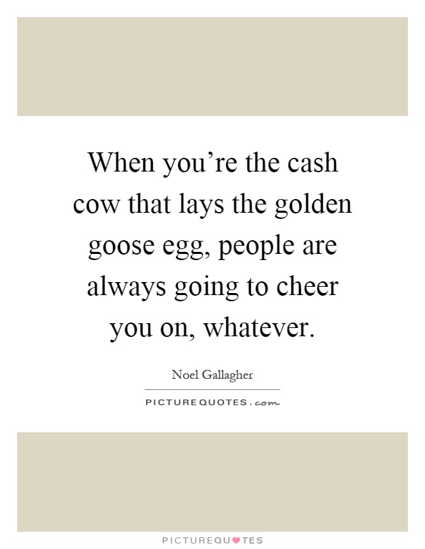 When you're the cash cow that lays the golden goose egg, people are always going to cheer you on, whatever Picture Quote #1