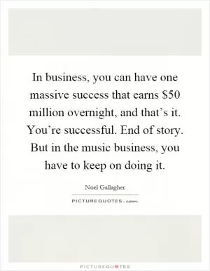 In business, you can have one massive success that earns $50 million overnight, and that’s it. You’re successful. End of story. But in the music business, you have to keep on doing it Picture Quote #1