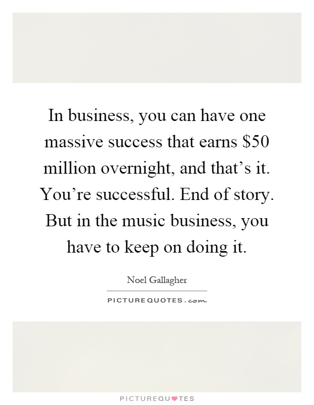 In business, you can have one massive success that earns $50 million overnight, and that's it. You're successful. End of story. But in the music business, you have to keep on doing it Picture Quote #1