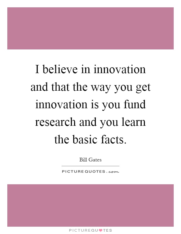 I believe in innovation and that the way you get innovation is you fund research and you learn the basic facts Picture Quote #1