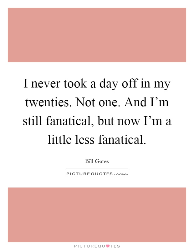 I never took a day off in my twenties. Not one. And I'm still fanatical, but now I'm a little less fanatical Picture Quote #1