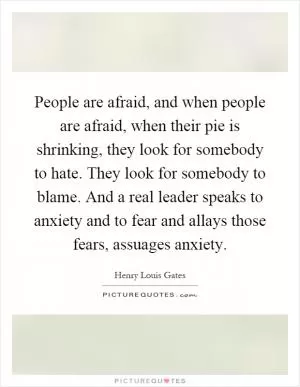People are afraid, and when people are afraid, when their pie is shrinking, they look for somebody to hate. They look for somebody to blame. And a real leader speaks to anxiety and to fear and allays those fears, assuages anxiety Picture Quote #1