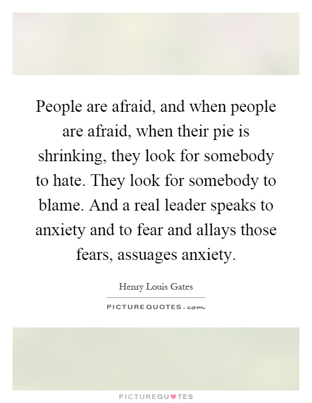 People are afraid, and when people are afraid, when their pie is shrinking, they look for somebody to hate. They look for somebody to blame. And a real leader speaks to anxiety and to fear and allays those fears, assuages anxiety Picture Quote #1