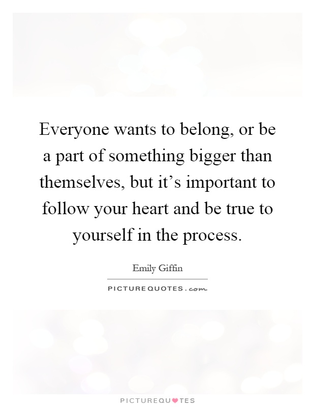 Everyone wants to belong, or be a part of something bigger than themselves, but it's important to follow your heart and be true to yourself in the process Picture Quote #1