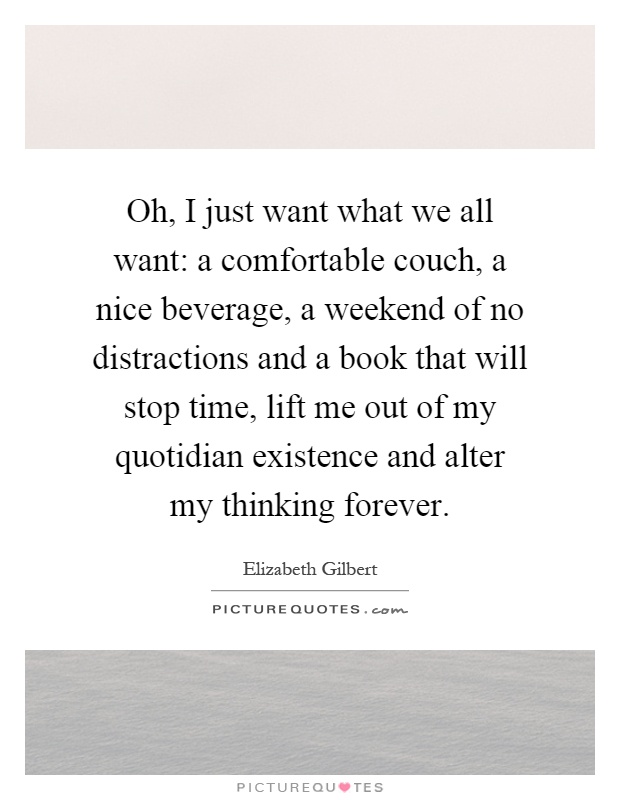 Oh, I just want what we all want: a comfortable couch, a nice beverage, a weekend of no distractions and a book that will stop time, lift me out of my quotidian existence and alter my thinking forever Picture Quote #1