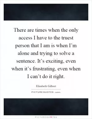 There are times when the only access I have to the truest person that I am is when I’m alone and trying to solve a sentence. It’s exciting, even when it’s frustrating, even when I can’t do it right Picture Quote #1