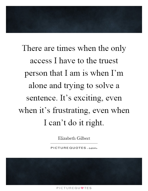 There are times when the only access I have to the truest person that I am is when I'm alone and trying to solve a sentence. It's exciting, even when it's frustrating, even when I can't do it right Picture Quote #1